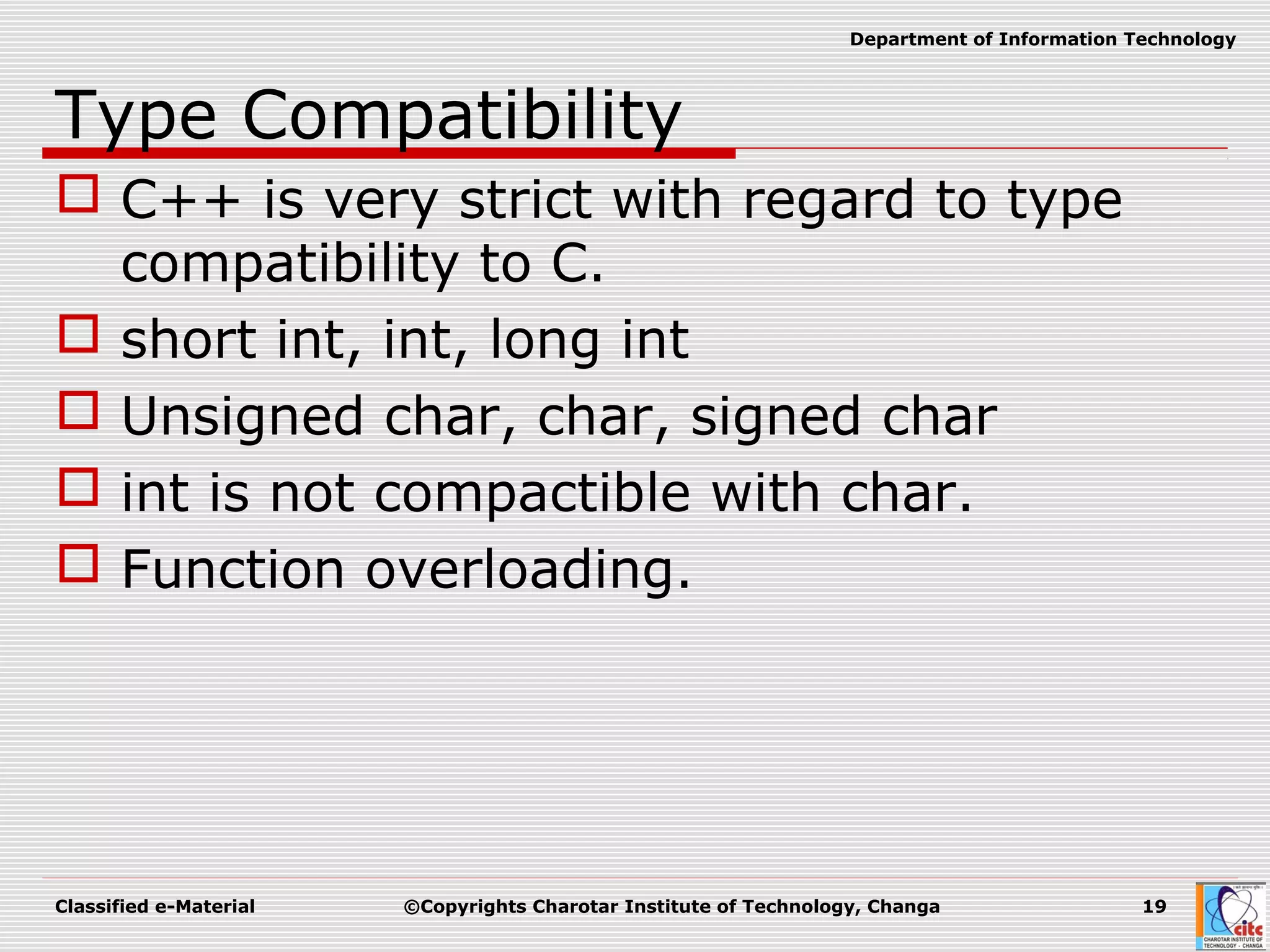 Classified e-Material ©Copyrights Charotar Institute of Technology, Changa 19
Department of Information Technology
Type Compatibility
 C++ is very strict with regard to type
compatibility to C.
 short int, int, long int
 Unsigned char, char, signed char
 int is not compactible with char.
 Function overloading.
 