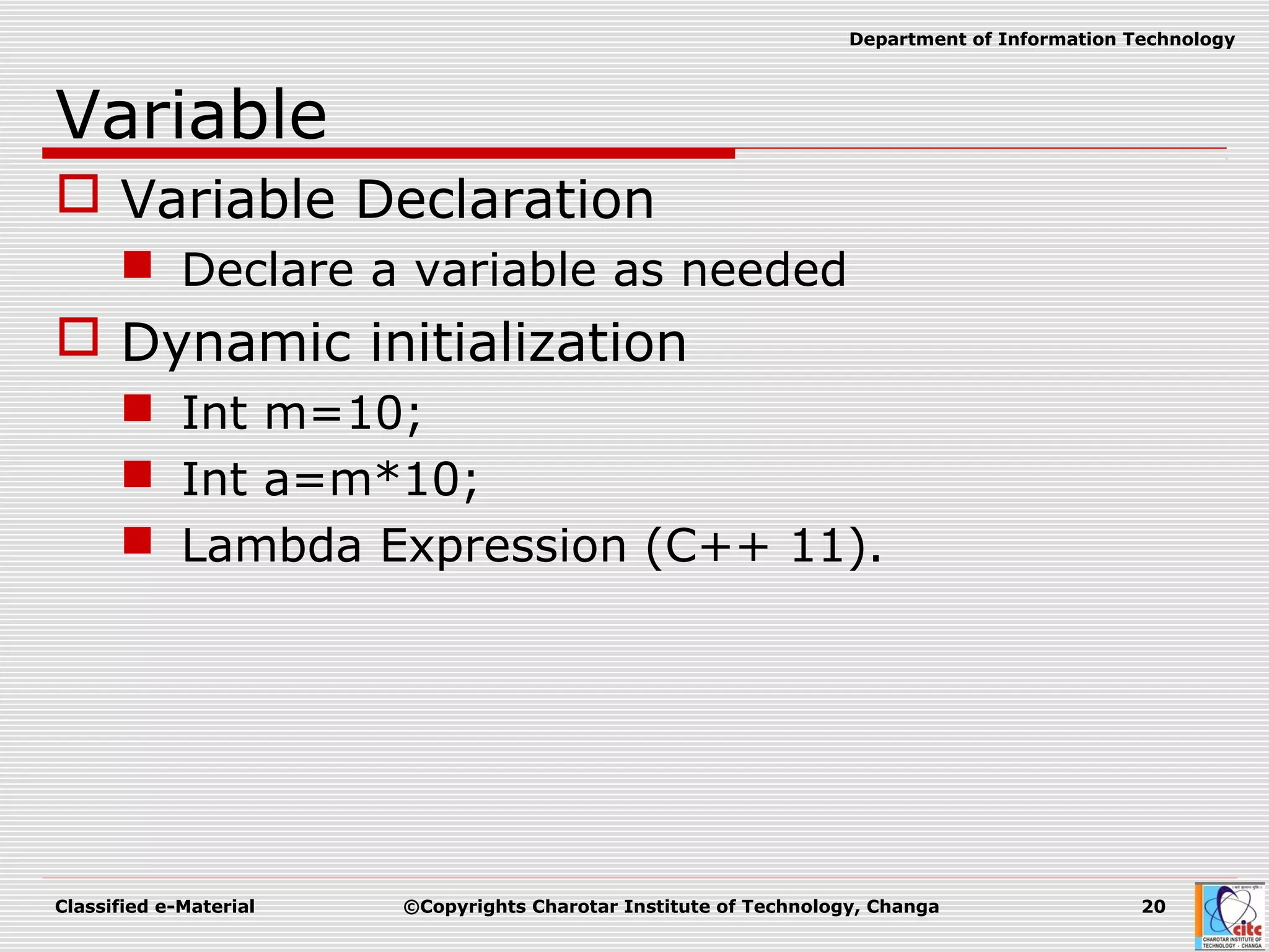 Classified e-Material ©Copyrights Charotar Institute of Technology, Changa 20
Department of Information Technology
Variable
 Variable Declaration
 Declare a variable as needed
 Dynamic initialization
 Int m=10;
 Int a=m*10;
 Lambda Expression (C++ 11).
 