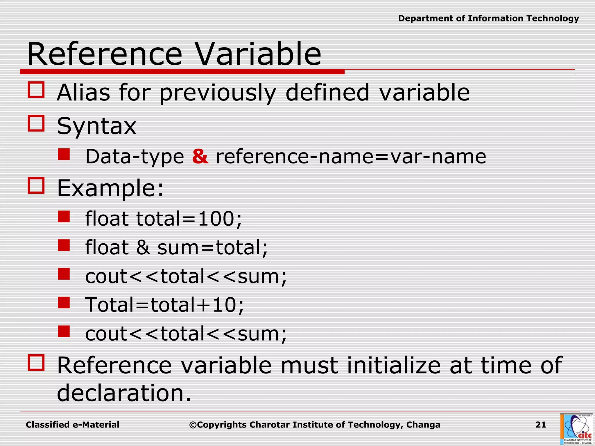 Classified e-Material ©Copyrights Charotar Institute of Technology, Changa 21
Department of Information Technology
Reference Variable
 Alias for previously defined variable
 Syntax
 Data-type & reference-name=var-name
 Example:
 float total=100;
 float & sum=total;
 cout<<total<<sum;
 Total=total+10;
 cout<<total<<sum;
 Reference variable must initialize at time of
declaration.
 