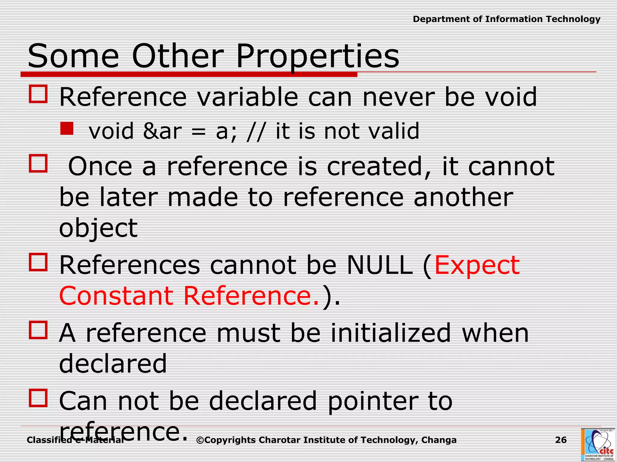 Classified e-Material ©Copyrights Charotar Institute of Technology, Changa 26
Department of Information Technology
Some Other Properties
 Reference variable can never be void
 void &ar = a; // it is not valid
 Once a reference is created, it cannot
be later made to reference another
object
 References cannot be NULL (Expect
Constant Reference.).
 A reference must be initialized when
declared
 Can not be declared pointer to
reference.
 