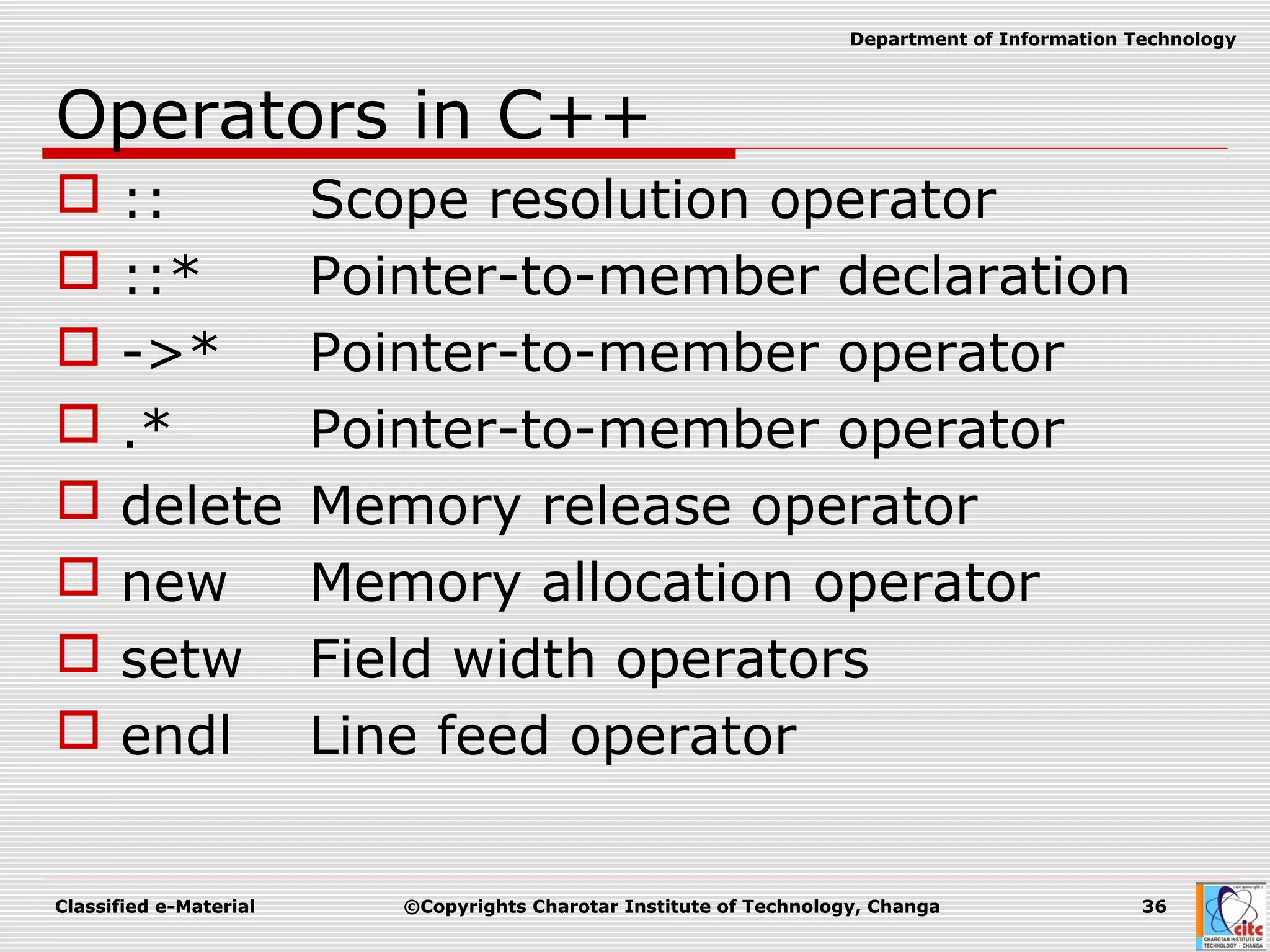 Classified e-Material ©Copyrights Charotar Institute of Technology, Changa 36
Department of Information Technology
Operators in C++
 :: Scope resolution operator
 ::* Pointer-to-member declaration
 ->* Pointer-to-member operator
 .* Pointer-to-member operator
 delete Memory release operator
 new Memory allocation operator
 setw Field width operators
 endl Line feed operator
 