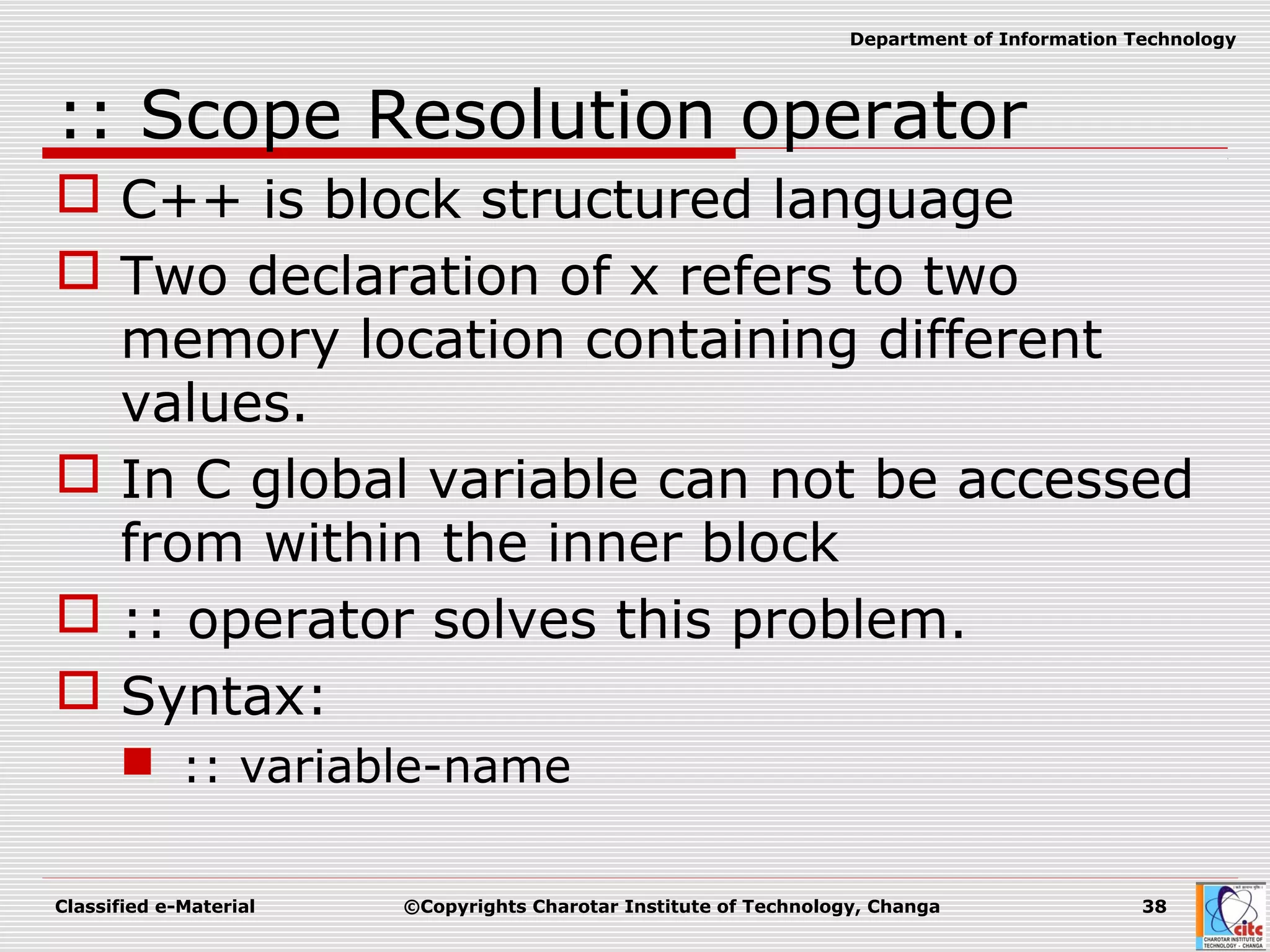 Classified e-Material ©Copyrights Charotar Institute of Technology, Changa 38
Department of Information Technology
:: Scope Resolution operator
 C++ is block structured language
 Two declaration of x refers to two
memory location containing different
values.
 In C global variable can not be accessed
from within the inner block
 :: operator solves this problem.
 Syntax:
 :: variable-name
 