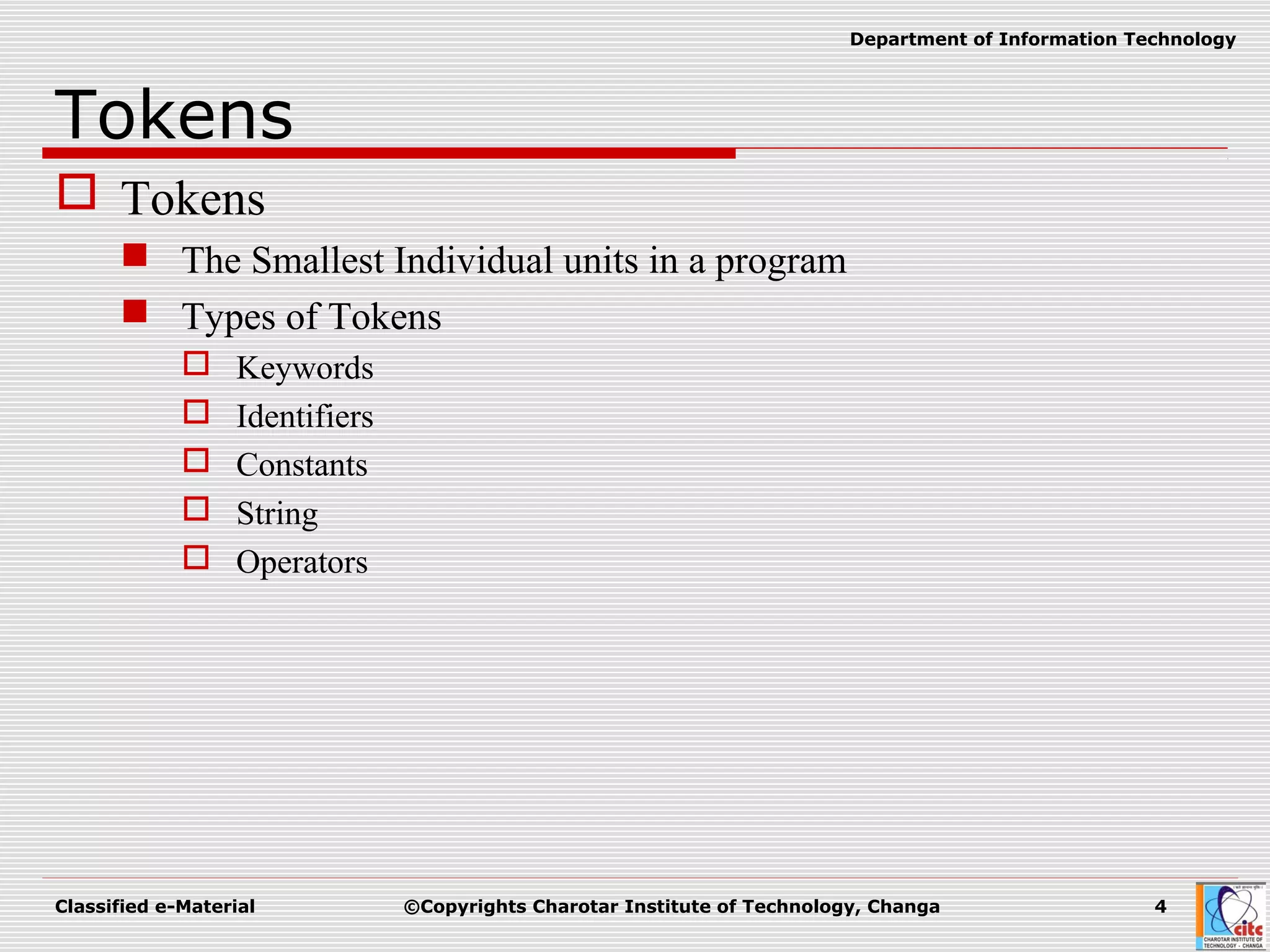 Classified e-Material ©Copyrights Charotar Institute of Technology, Changa 4
Department of Information Technology
Tokens
 Tokens
 The Smallest Individual units in a program
 Types of Tokens
 Keywords
 Identifiers
 Constants
 String
 Operators
 