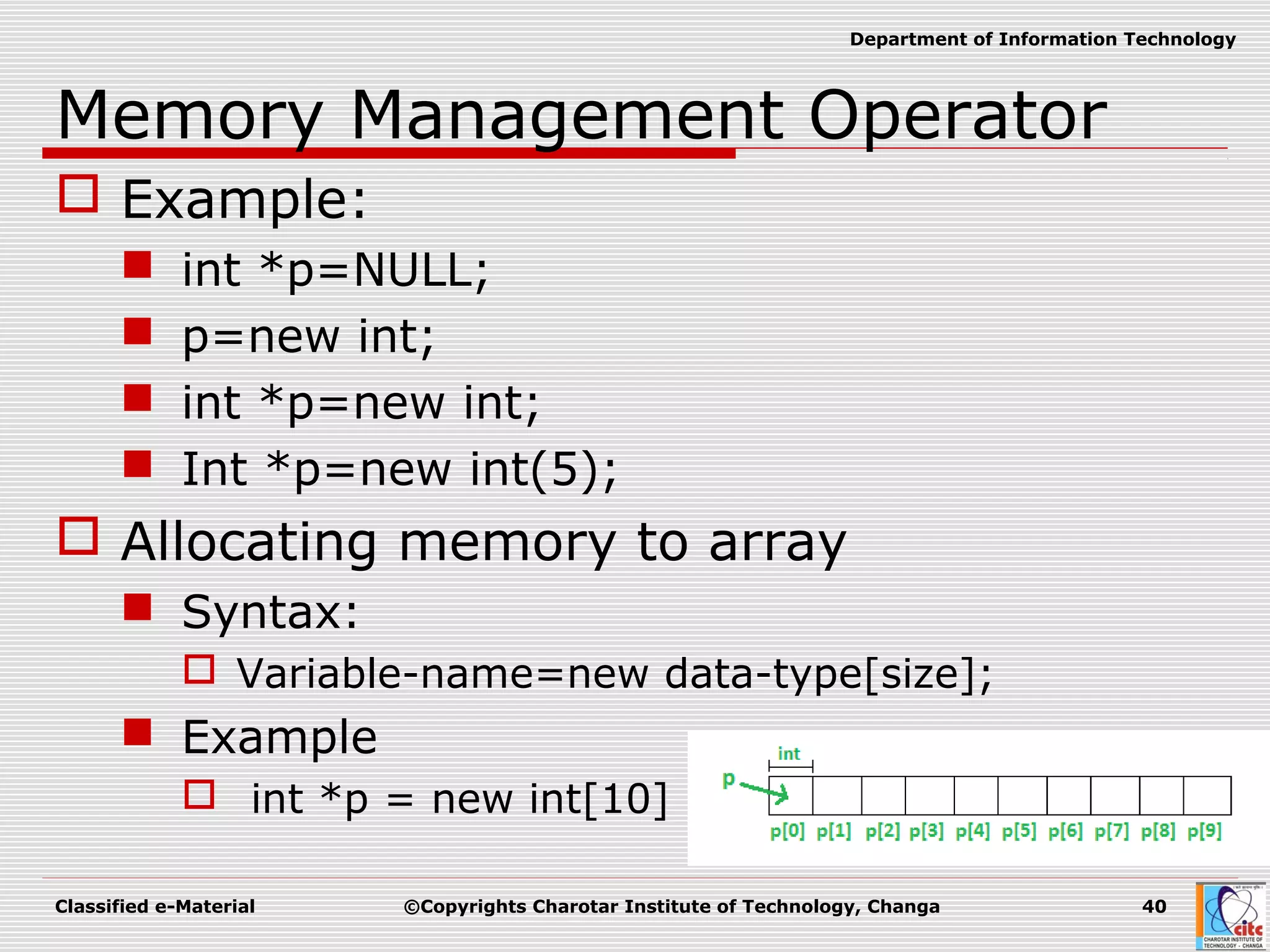 Classified e-Material ©Copyrights Charotar Institute of Technology, Changa 40
Department of Information Technology
Memory Management Operator
 Example:
 int *p=NULL;
 p=new int;
 int *p=new int;
 Int *p=new int(5);
 Allocating memory to array
 Syntax:
 Variable-name=new data-type[size];
 Example
 int *p = new int[10]
 