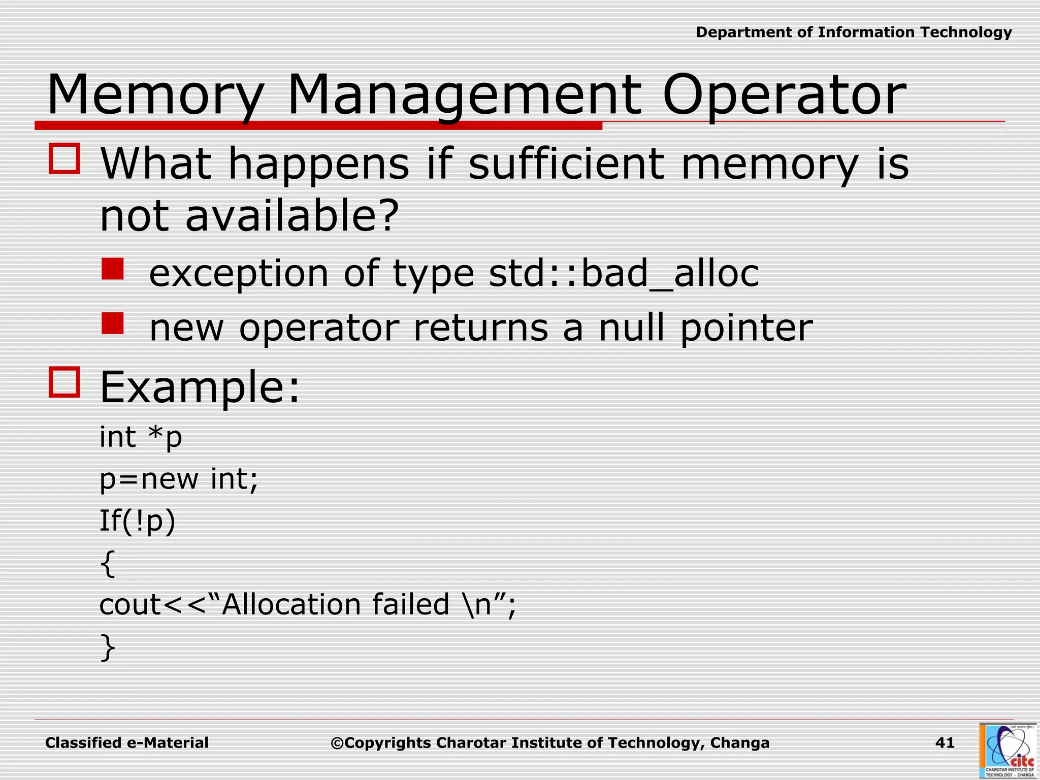 Classified e-Material ©Copyrights Charotar Institute of Technology, Changa 41
Department of Information Technology
Memory Management Operator
 What happens if sufficient memory is
not available?
 exception of type std::bad_alloc
 new operator returns a null pointer
 Example:
int *p
p=new int;
If(!p)
{
cout<<“Allocation failed n”;
}
 