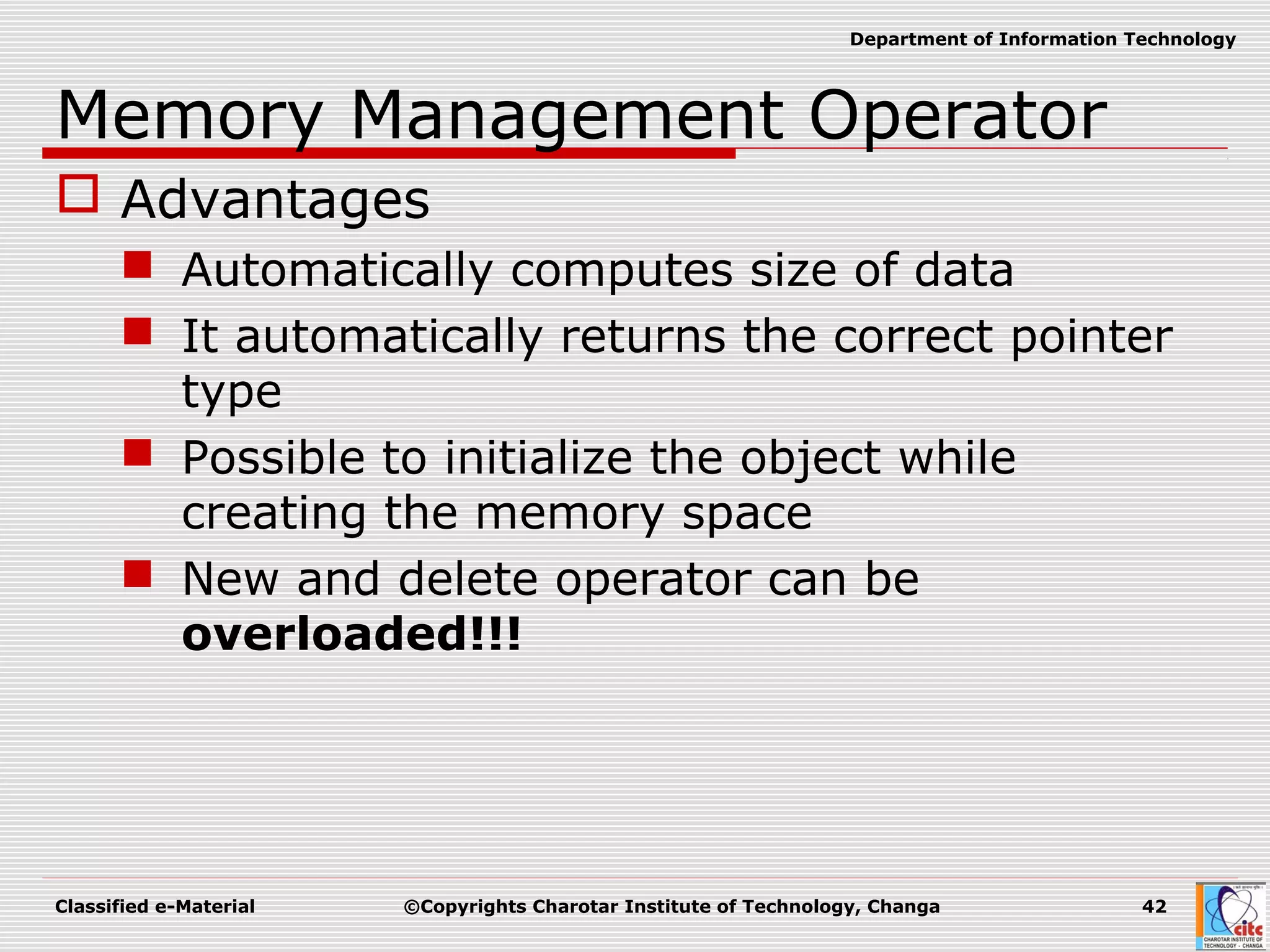 Classified e-Material ©Copyrights Charotar Institute of Technology, Changa 42
Department of Information Technology
Memory Management Operator
 Advantages
 Automatically computes size of data
 It automatically returns the correct pointer
type
 Possible to initialize the object while
creating the memory space
 New and delete operator can be
overloaded!!!
 