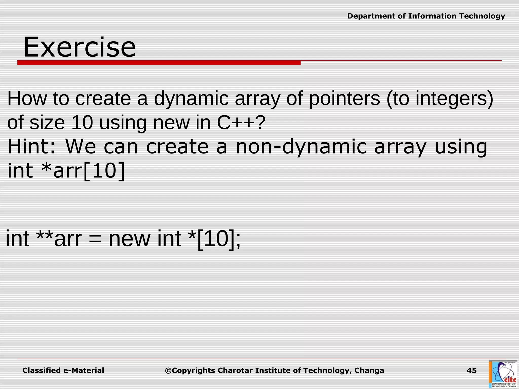 Classified e-Material ©Copyrights Charotar Institute of Technology, Changa 45
Department of Information Technology
Exercise
How to create a dynamic array of pointers (to integers)
of size 10 using new in C++?
Hint: We can create a non-dynamic array using
int *arr[10]
int **arr = new int *[10];
 