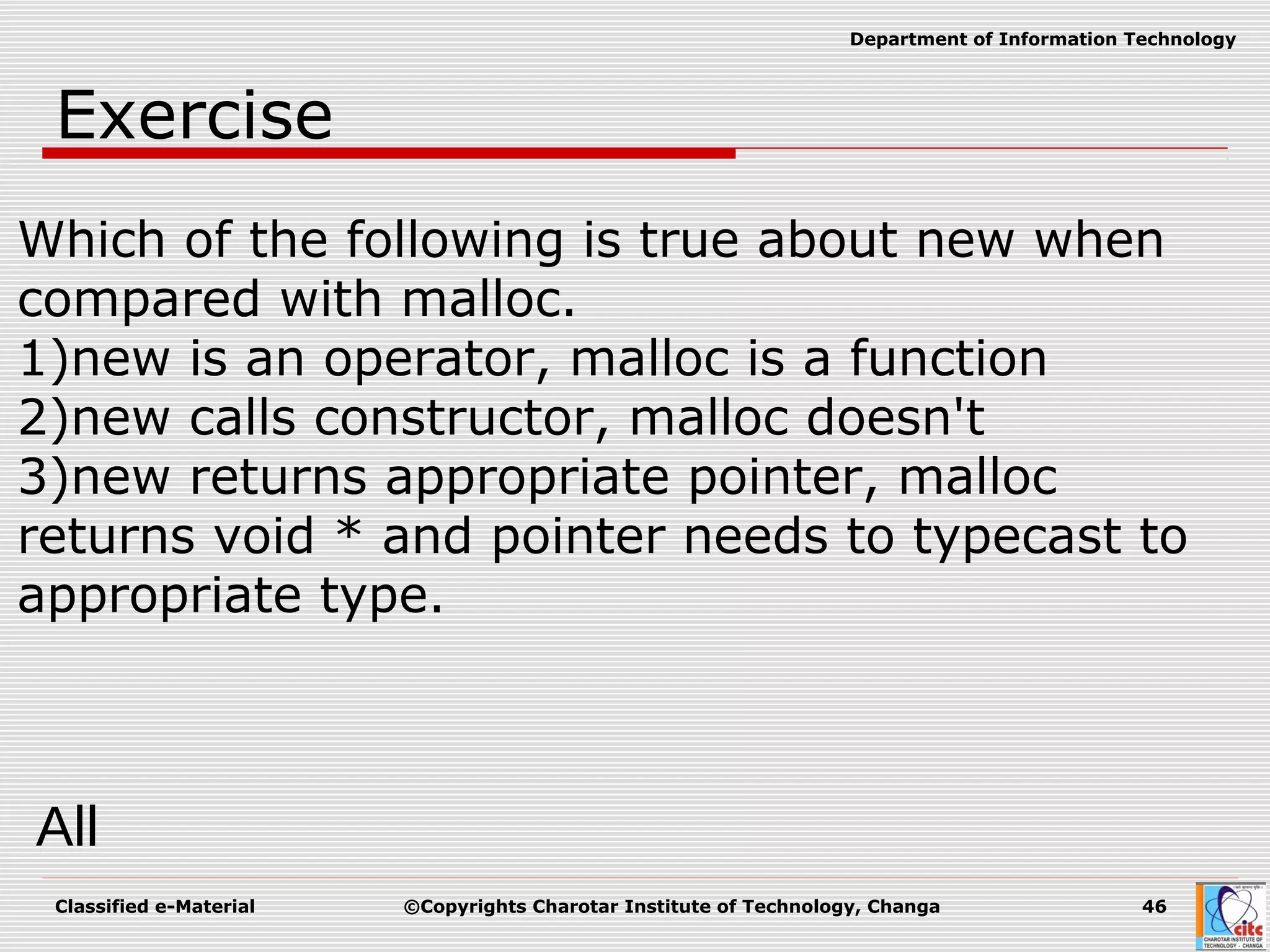 Classified e-Material ©Copyrights Charotar Institute of Technology, Changa 46
Department of Information Technology
Exercise
Which of the following is true about new when
compared with malloc.
1)new is an operator, malloc is a function
2)new calls constructor, malloc doesn't
3)new returns appropriate pointer, malloc
returns void * and pointer needs to typecast to
appropriate type.
All
 