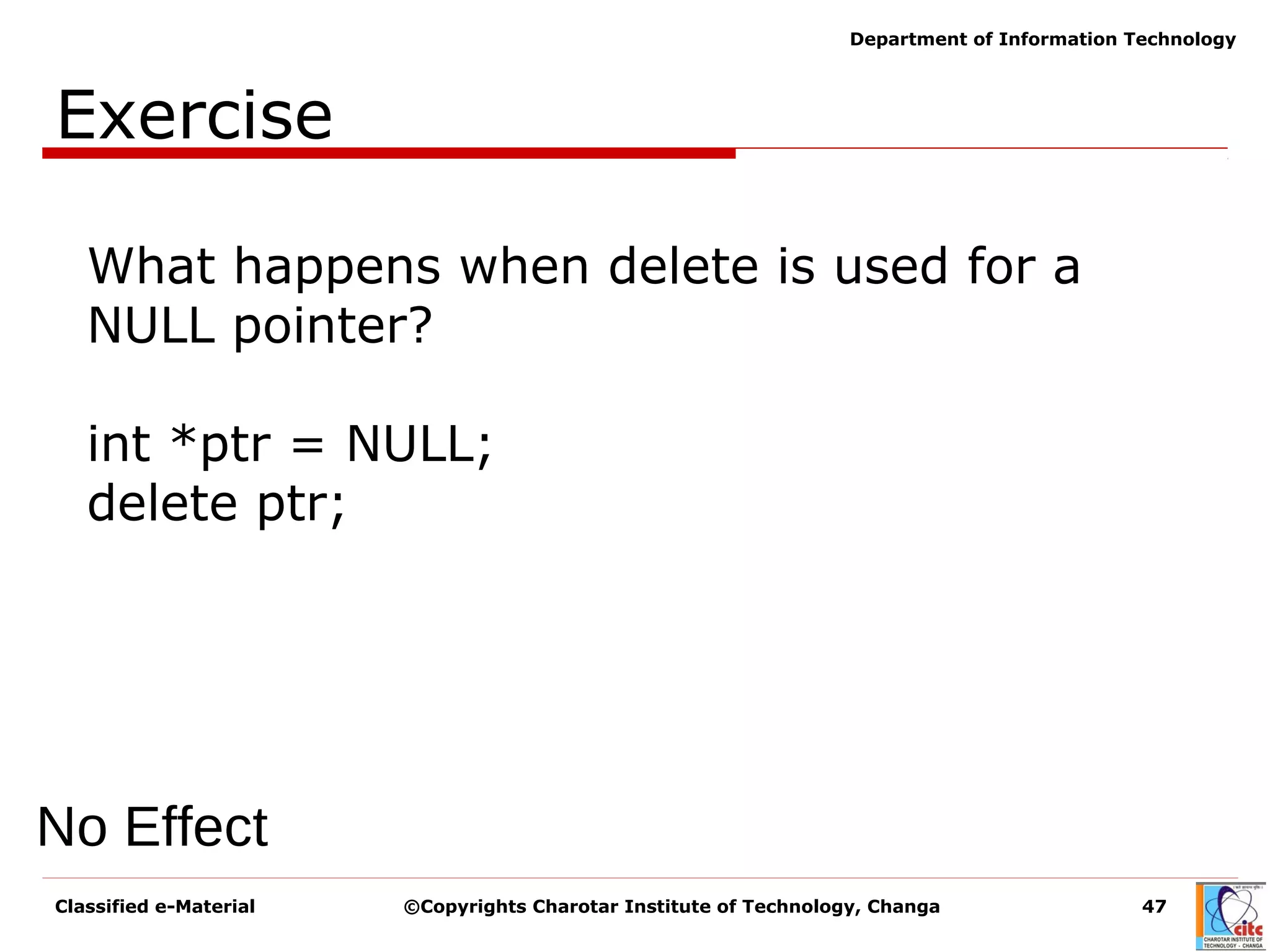 Classified e-Material ©Copyrights Charotar Institute of Technology, Changa 47
Department of Information Technology
Exercise
No Effect
What happens when delete is used for a
NULL pointer?
int *ptr = NULL;
delete ptr;
 