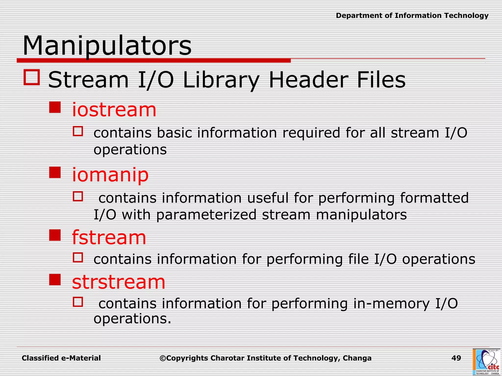 Classified e-Material ©Copyrights Charotar Institute of Technology, Changa 49
Department of Information Technology
Manipulators
 Stream I/O Library Header Files
 iostream
 contains basic information required for all stream I/O
operations
 iomanip
 contains information useful for performing formatted
I/O with parameterized stream manipulators
 fstream
 contains information for performing file I/O operations
 strstream
 contains information for performing in-memory I/O
operations.
 