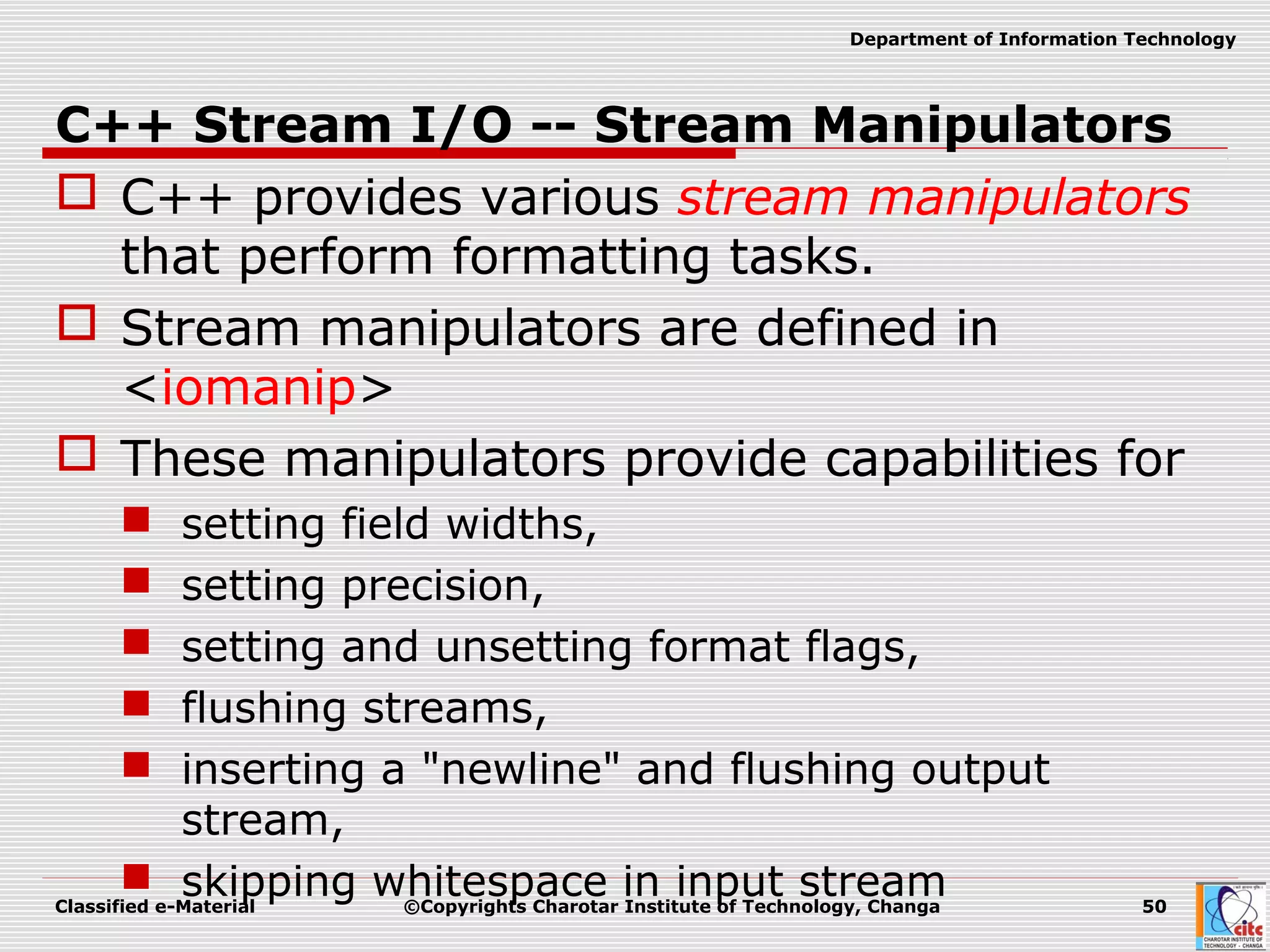 Classified e-Material ©Copyrights Charotar Institute of Technology, Changa 50
Department of Information Technology
C++ Stream I/O -- Stream Manipulators
 C++ provides various stream manipulators
that perform formatting tasks.
 Stream manipulators are defined in
<iomanip>
 These manipulators provide capabilities for
 setting field widths,
 setting precision,
 setting and unsetting format flags,
 flushing streams,
 inserting a "newline" and flushing output
stream,
 skipping whitespace in input stream
 