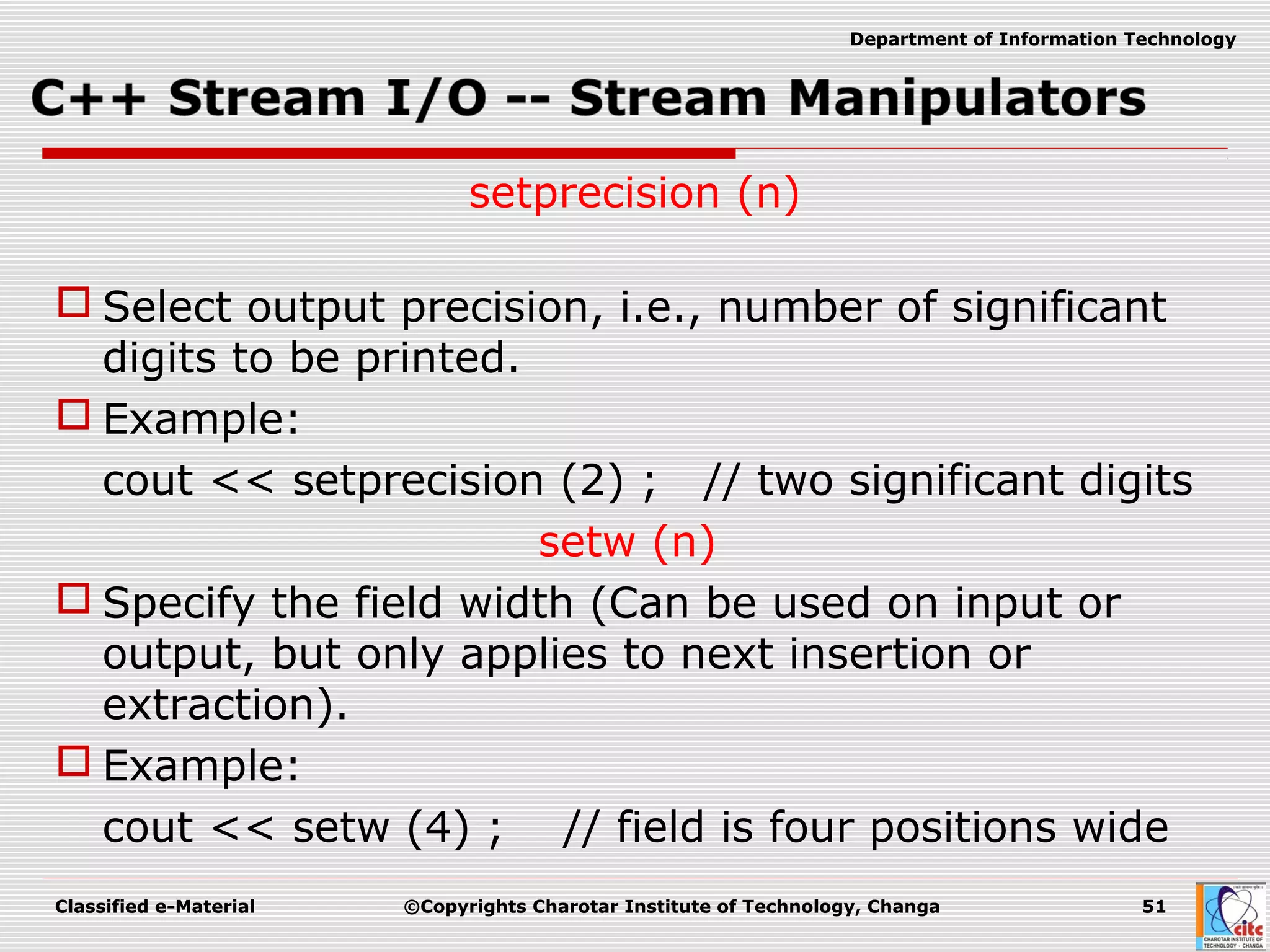 Classified e-Material ©Copyrights Charotar Institute of Technology, Changa 51
Department of Information Technology
setprecision (n)
 Select output precision, i.e., number of significant
digits to be printed.
 Example:
cout << setprecision (2) ; // two significant digits
setw (n)
 Specify the field width (Can be used on input or
output, but only applies to next insertion or
extraction).
 Example:
cout << setw (4) ; // field is four positions wide
 