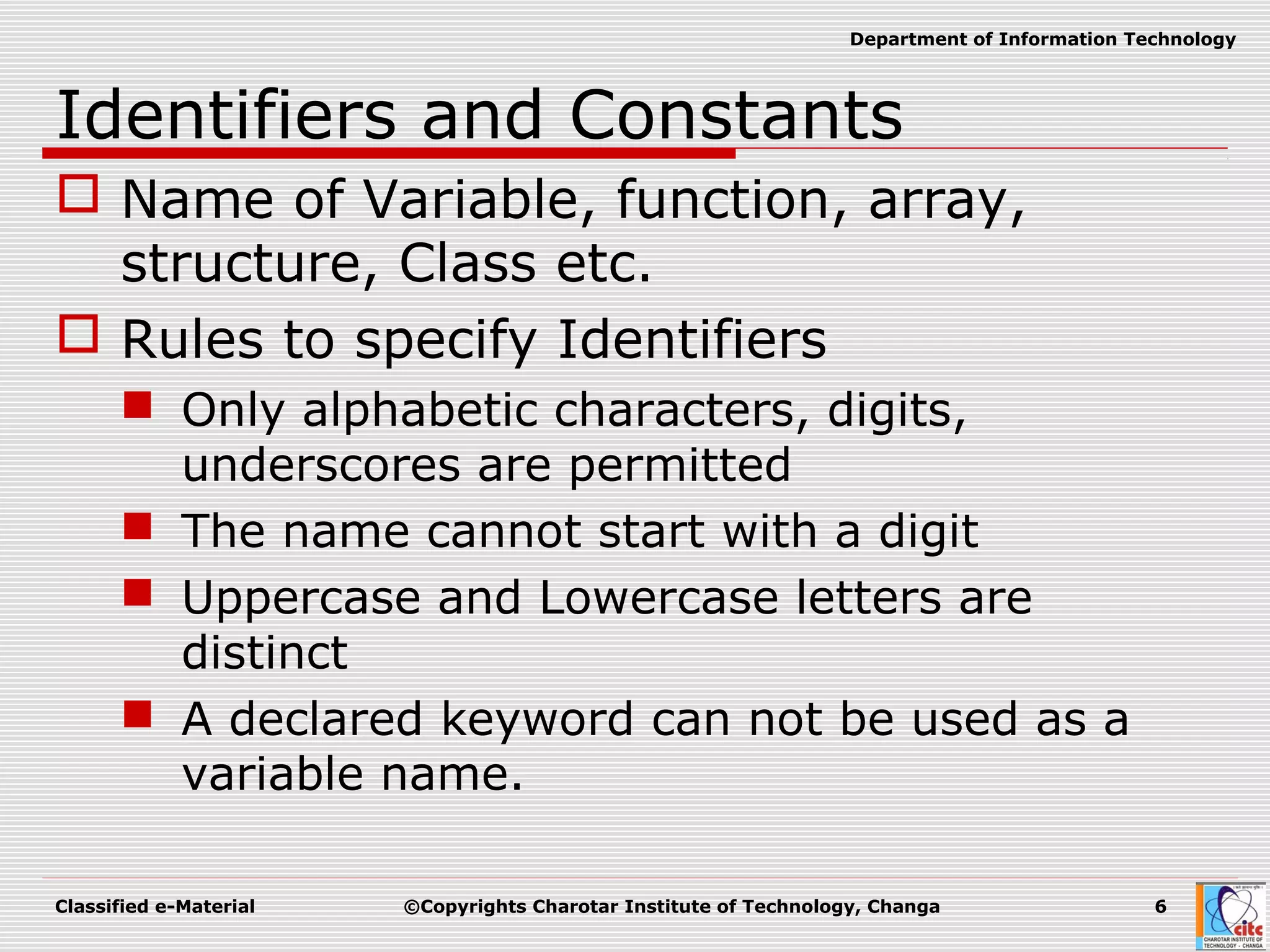 Classified e-Material ©Copyrights Charotar Institute of Technology, Changa 6
Department of Information Technology
Identifiers and Constants
 Name of Variable, function, array,
structure, Class etc.
 Rules to specify Identifiers
 Only alphabetic characters, digits,
underscores are permitted
 The name cannot start with a digit
 Uppercase and Lowercase letters are
distinct
 A declared keyword can not be used as a
variable name.
 