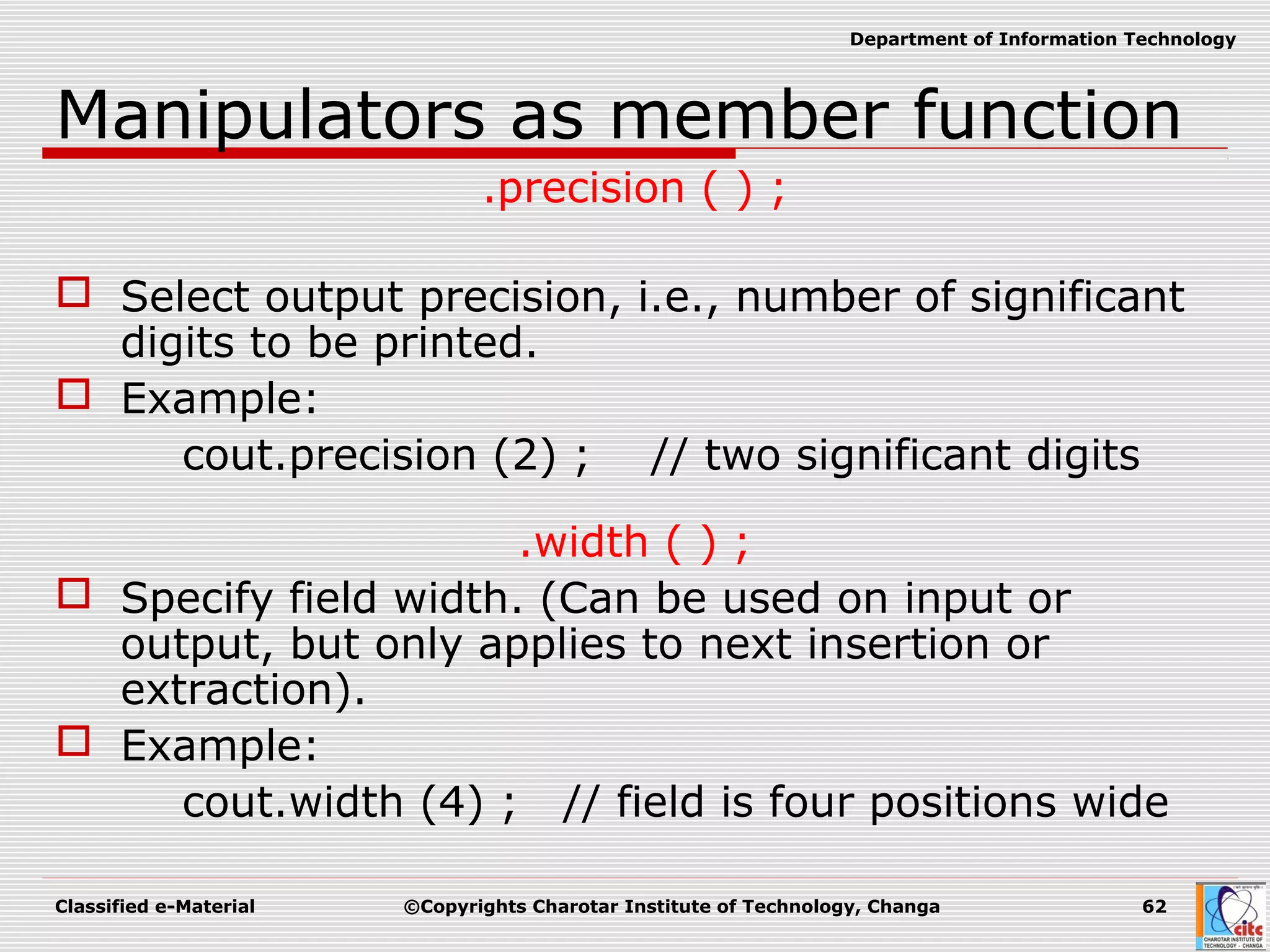 Classified e-Material ©Copyrights Charotar Institute of Technology, Changa 62
Department of Information Technology
Manipulators as member function
.precision ( ) ;
 Select output precision, i.e., number of significant
digits to be printed.
 Example:
cout.precision (2) ; // two significant digits
.width ( ) ;
 Specify field width. (Can be used on input or
output, but only applies to next insertion or
extraction).
 Example:
cout.width (4) ; // field is four positions wide
 