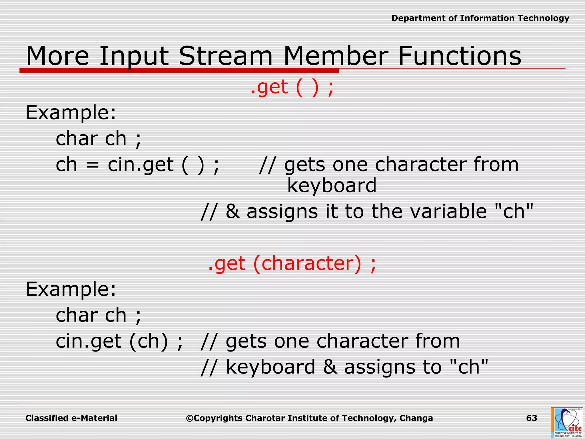 Classified e-Material ©Copyrights Charotar Institute of Technology, Changa 63
Department of Information Technology
More Input Stream Member Functions
.get ( ) ;
Example:
char ch ;
ch = cin.get ( ) ; // gets one character from
keyboard
// & assigns it to the variable "ch"
.get (character) ;
Example:
char ch ;
cin.get (ch) ; // gets one character from
// keyboard & assigns to "ch"
 