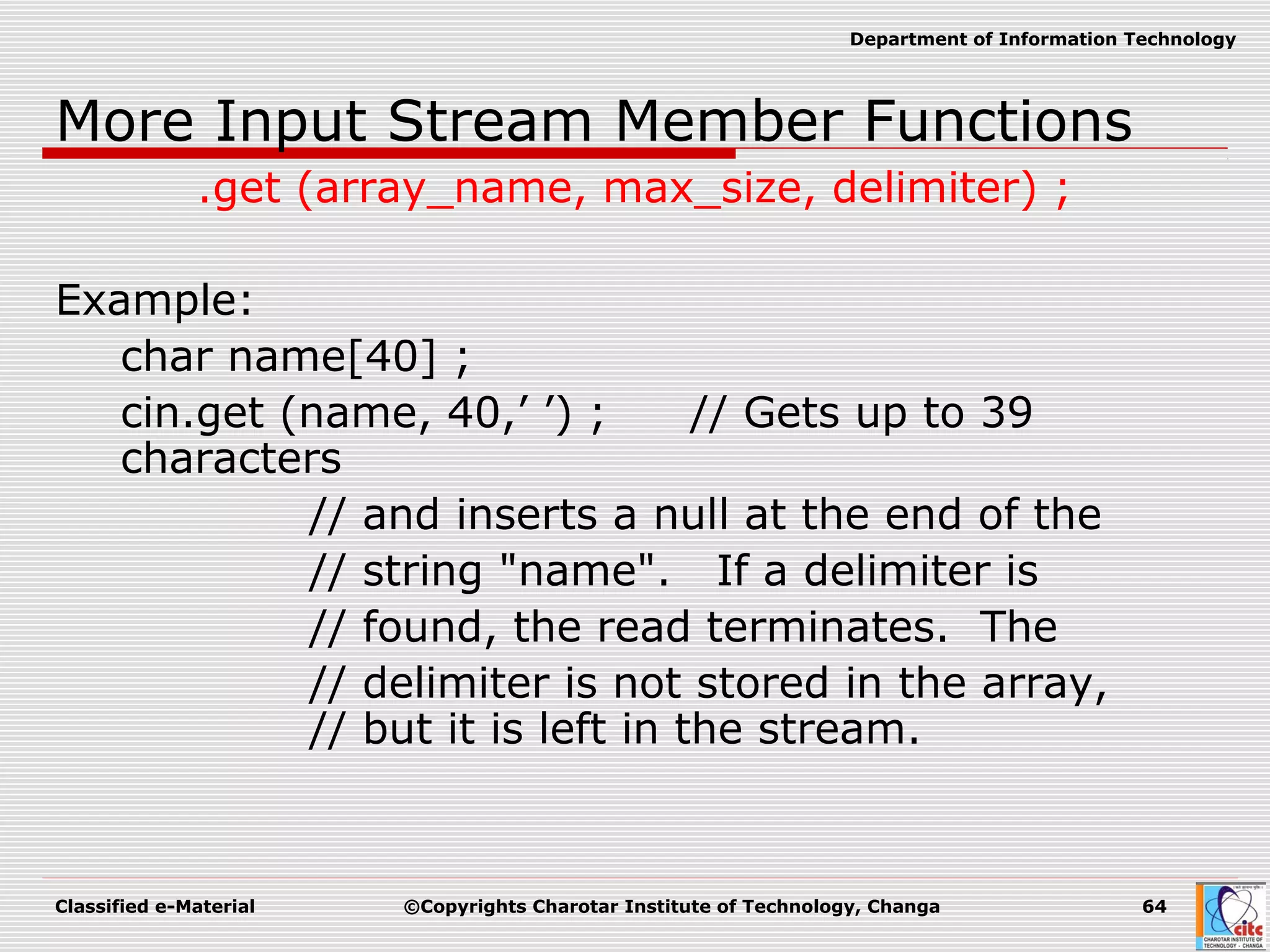 Classified e-Material ©Copyrights Charotar Institute of Technology, Changa 64
Department of Information Technology
More Input Stream Member Functions
.get (array_name, max_size, delimiter) ;
Example:
char name[40] ;
cin.get (name, 40,’ ’) ; // Gets up to 39
characters
// and inserts a null at the end of the
// string "name". If a delimiter is
// found, the read terminates. The
// delimiter is not stored in the array,
// but it is left in the stream.
 
