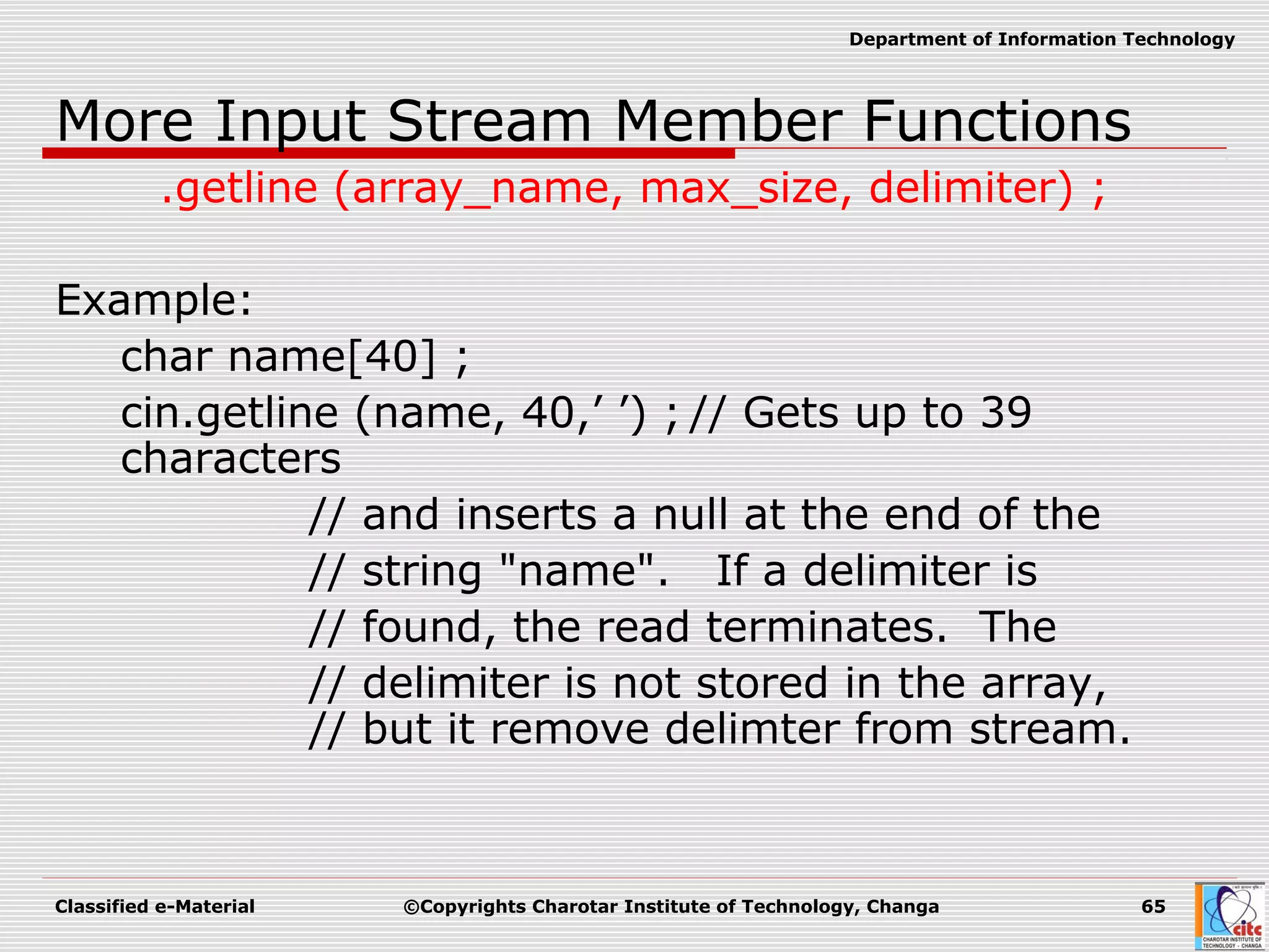 Classified e-Material ©Copyrights Charotar Institute of Technology, Changa 65
Department of Information Technology
More Input Stream Member Functions
.getline (array_name, max_size, delimiter) ;
Example:
char name[40] ;
cin.getline (name, 40,’ ’) ; // Gets up to 39
characters
// and inserts a null at the end of the
// string "name". If a delimiter is
// found, the read terminates. The
// delimiter is not stored in the array,
// but it remove delimter from stream.
 