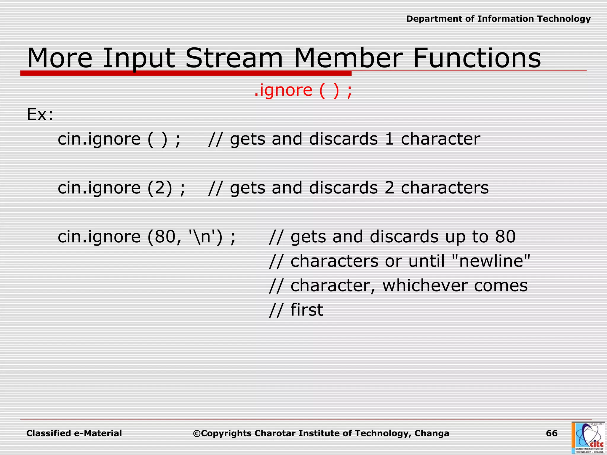 Classified e-Material ©Copyrights Charotar Institute of Technology, Changa 66
Department of Information Technology
More Input Stream Member Functions
.ignore ( ) ;
Ex:
cin.ignore ( ) ; // gets and discards 1 character
cin.ignore (2) ; // gets and discards 2 characters
cin.ignore (80, 'n') ; // gets and discards up to 80
// characters or until "newline"
// character, whichever comes
// first
 