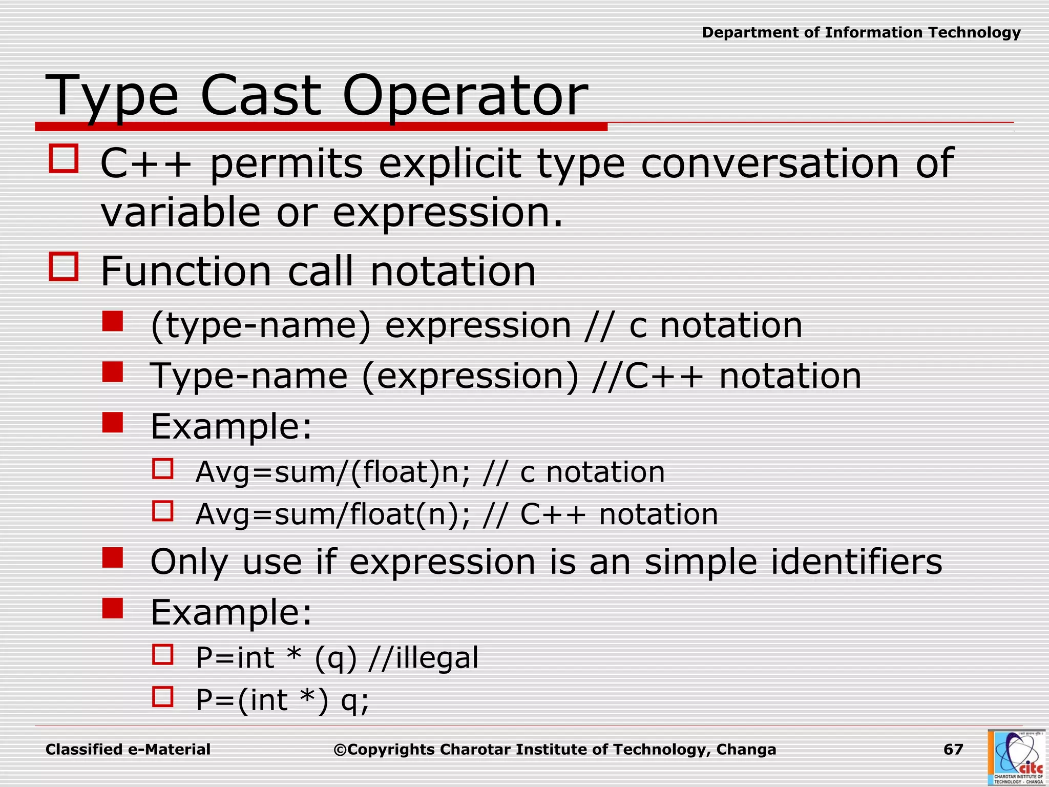 Classified e-Material ©Copyrights Charotar Institute of Technology, Changa 67
Department of Information Technology
Type Cast Operator
 C++ permits explicit type conversation of
variable or expression.
 Function call notation
 (type-name) expression // c notation
 Type-name (expression) //C++ notation
 Example:
 Avg=sum/(float)n; // c notation
 Avg=sum/float(n); // C++ notation
 Only use if expression is an simple identifiers
 Example:
 P=int * (q) //illegal
 P=(int *) q;
 