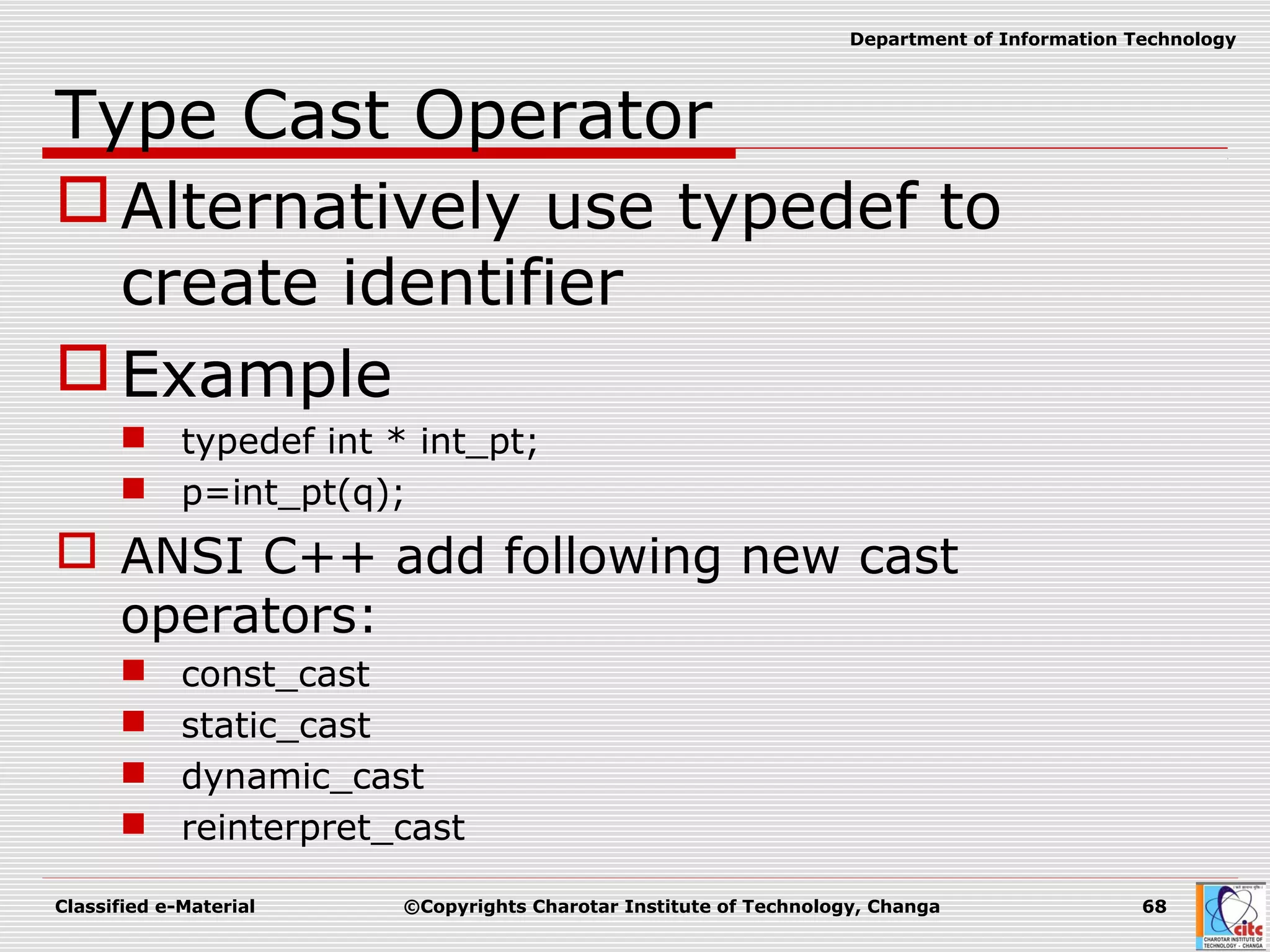 Classified e-Material ©Copyrights Charotar Institute of Technology, Changa 68
Department of Information Technology
Type Cast Operator
Alternatively use typedef to
create identifier
Example
 typedef int * int_pt;
 p=int_pt(q);
 ANSI C++ add following new cast
operators:
 const_cast
 static_cast
 dynamic_cast
 reinterpret_cast
 