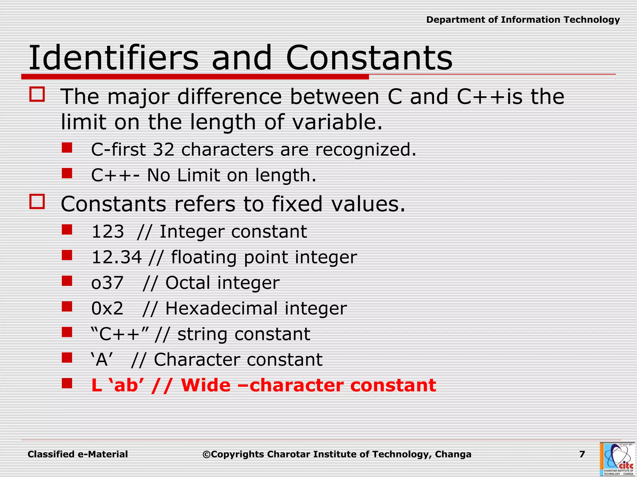 Classified e-Material ©Copyrights Charotar Institute of Technology, Changa 7
Department of Information Technology
Identifiers and Constants
 The major difference between C and C++is the
limit on the length of variable.
 C-first 32 characters are recognized.
 C++- No Limit on length.
 Constants refers to fixed values.
 123 // Integer constant
 12.34 // floating point integer
 o37 // Octal integer
 0x2 // Hexadecimal integer
 “C++” // string constant
 ‘A’ // Character constant
 L ‘ab’ // Wide –character constant
 