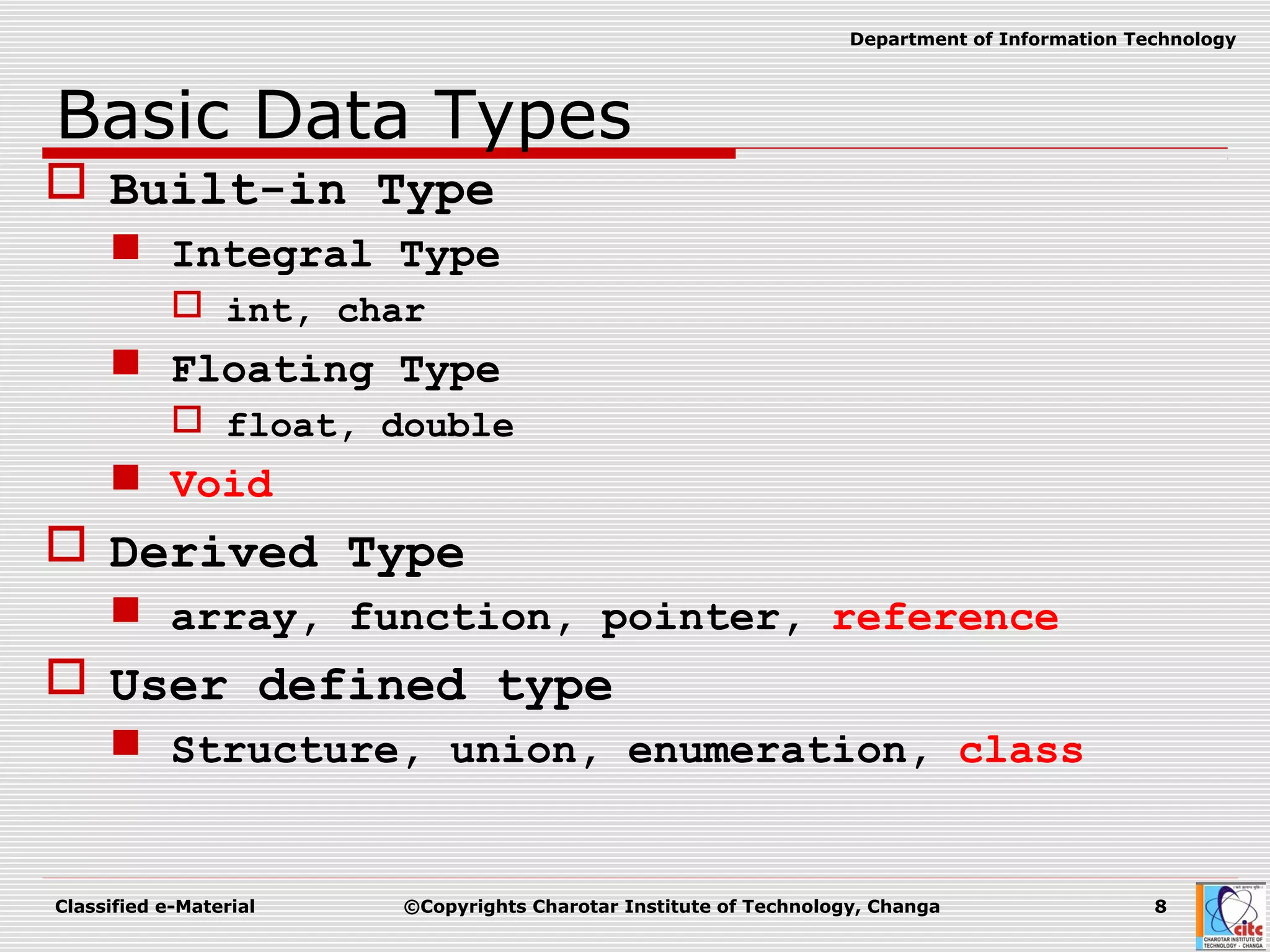 Classified e-Material ©Copyrights Charotar Institute of Technology, Changa 8
Department of Information Technology
Basic Data Types
 Built-in Type
 Integral Type
 int, char
 Floating Type
 float, double
 Void
 Derived Type
 array, function, pointer, reference
 User defined type
 Structure, union, enumeration, class
 