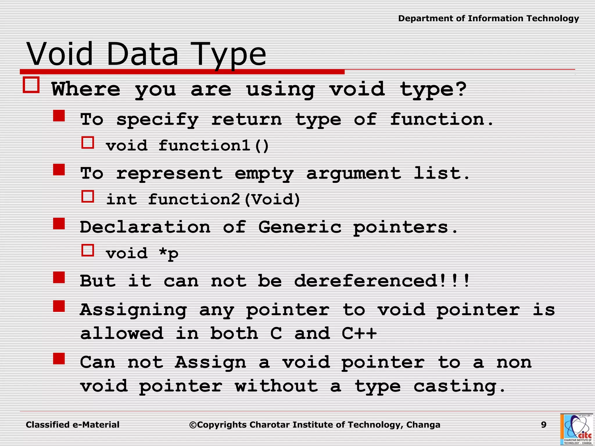 Classified e-Material ©Copyrights Charotar Institute of Technology, Changa 9
Department of Information Technology
Void Data Type
 Where you are using void type?
 To specify return type of function.
 void function1()
 To represent empty argument list.
 int function2(Void)
 Declaration of Generic pointers.
 void *p
 But it can not be dereferenced!!!
 Assigning any pointer to void pointer is
allowed in both C and C++
 Can not Assign a void pointer to a non
void pointer without a type casting.
 