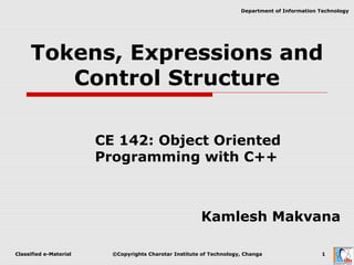 Classified e-Material ©Copyrights Charotar Institute of Technology, Changa 1
Department of Information Technology
Tokens, Expressions and
Control Structure
CE 142: Object Oriented
Programming with C++
Kamlesh Makvana
 