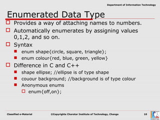 Classified e-Material ©Copyrights Charotar Institute of Technology, Changa 10
Department of Information Technology
Enumerated Data Type
 Provides a way of attaching names to numbers.
 Automatically enumerates by assigning values
0,1,2, and so on.
 Syntax
 enum shape{circle, square, triangle};
 enum colour{red, blue, green, yellow}
 Difference in C and C++
 shape ellipse; //ellipse is of type shape
 couour background; //background is of type colour
 Anonymous enums
 enum{off,on};
 