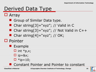 Classified e-Material ©Copyrights Charotar Institute of Technology, Changa 16
Department of Information Technology
Derived Data Type
 Array
 Group of Similar Data type.
 Char string[3]=“xyz”; // Valid in C
 Char string[3]=“xyz”; // Not Valid in C++
 Char string[4]=“xyz”; // OK;
 Pointer
 Example
 int *p,x;
 ip=&x;
 *ip=10;
 Constant Pointer and Pointer to constant
 