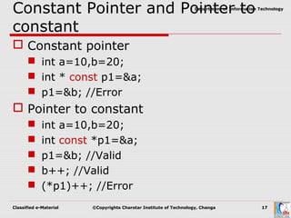 Classified e-Material ©Copyrights Charotar Institute of Technology, Changa 17
Department of Information Technology
Constant Pointer and Pointer to
constant
 Constant pointer
 int a=10,b=20;
 int * const p1=&a;
 p1=&b; //Error
 Pointer to constant
 int a=10,b=20;
 int const *p1=&a;
 p1=&b; //Valid
 b++; //Valid
 (*p1)++; //Error
 