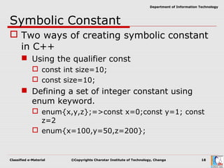 Classified e-Material ©Copyrights Charotar Institute of Technology, Changa 18
Department of Information Technology
Symbolic Constant
 Two ways of creating symbolic constant
in C++
 Using the qualifier const
 const int size=10;
 const size=10;
 Defining a set of integer constant using
enum keyword.
 enum{x,y,z};=>const x=0;const y=1; const
z=2
 enum{x=100,y=50,z=200};
 