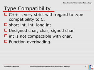 Classified e-Material ©Copyrights Charotar Institute of Technology, Changa 19
Department of Information Technology
Type Compatibility
 C++ is very strict with regard to type
compatibility to C.
 short int, int, long int
 Unsigned char, char, signed char
 int is not compactible with char.
 Function overloading.
 