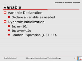 Classified e-Material ©Copyrights Charotar Institute of Technology, Changa 20
Department of Information Technology
Variable
 Variable Declaration
 Declare a variable as needed
 Dynamic initialization
 Int m=10;
 Int a=m*10;
 Lambda Expression (C++ 11).
 