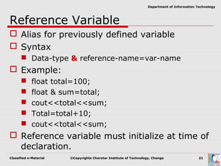 Classified e-Material ©Copyrights Charotar Institute of Technology, Changa 21
Department of Information Technology
Reference Variable
 Alias for previously defined variable
 Syntax
 Data-type & reference-name=var-name
 Example:
 float total=100;
 float & sum=total;
 cout<<total<<sum;
 Total=total+10;
 cout<<total<<sum;
 Reference variable must initialize at time of
declaration.
 