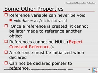 Classified e-Material ©Copyrights Charotar Institute of Technology, Changa 26
Department of Information Technology
Some Other Properties
 Reference variable can never be void
 void &ar = a; // it is not valid
 Once a reference is created, it cannot
be later made to reference another
object
 References cannot be NULL (Expect
Constant Reference.).
 A reference must be initialized when
declared
 Can not be declared pointer to
reference.
 