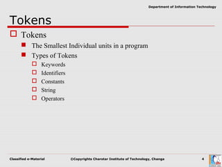 Classified e-Material ©Copyrights Charotar Institute of Technology, Changa 4
Department of Information Technology
Tokens
 Tokens
 The Smallest Individual units in a program
 Types of Tokens
 Keywords
 Identifiers
 Constants
 String
 Operators
 