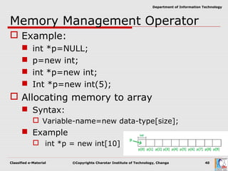 Classified e-Material ©Copyrights Charotar Institute of Technology, Changa 40
Department of Information Technology
Memory Management Operator
 Example:
 int *p=NULL;
 p=new int;
 int *p=new int;
 Int *p=new int(5);
 Allocating memory to array
 Syntax:
 Variable-name=new data-type[size];
 Example
 int *p = new int[10]
 