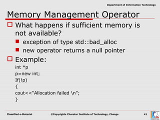Classified e-Material ©Copyrights Charotar Institute of Technology, Changa 41
Department of Information Technology
Memory Management Operator
 What happens if sufficient memory is
not available?
 exception of type std::bad_alloc
 new operator returns a null pointer
 Example:
int *p
p=new int;
If(!p)
{
cout<<“Allocation failed n”;
}
 