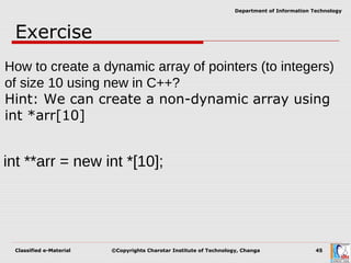 Classified e-Material ©Copyrights Charotar Institute of Technology, Changa 45
Department of Information Technology
Exercise
How to create a dynamic array of pointers (to integers)
of size 10 using new in C++?
Hint: We can create a non-dynamic array using
int *arr[10]
int **arr = new int *[10];
 