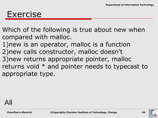 Classified e-Material ©Copyrights Charotar Institute of Technology, Changa 46
Department of Information Technology
Exercise
Which of the following is true about new when
compared with malloc.
1)new is an operator, malloc is a function
2)new calls constructor, malloc doesn't
3)new returns appropriate pointer, malloc
returns void * and pointer needs to typecast to
appropriate type.
All
 