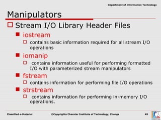 Classified e-Material ©Copyrights Charotar Institute of Technology, Changa 49
Department of Information Technology
Manipulators
 Stream I/O Library Header Files
 iostream
 contains basic information required for all stream I/O
operations
 iomanip
 contains information useful for performing formatted
I/O with parameterized stream manipulators
 fstream
 contains information for performing file I/O operations
 strstream
 contains information for performing in-memory I/O
operations.
 
