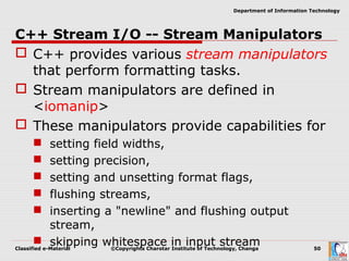 Classified e-Material ©Copyrights Charotar Institute of Technology, Changa 50
Department of Information Technology
C++ Stream I/O -- Stream Manipulators
 C++ provides various stream manipulators
that perform formatting tasks.
 Stream manipulators are defined in
<iomanip>
 These manipulators provide capabilities for
 setting field widths,
 setting precision,
 setting and unsetting format flags,
 flushing streams,
 inserting a "newline" and flushing output
stream,
 skipping whitespace in input stream
 