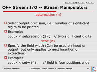 Classified e-Material ©Copyrights Charotar Institute of Technology, Changa 51
Department of Information Technology
setprecision (n)
 Select output precision, i.e., number of significant
digits to be printed.
 Example:
cout << setprecision (2) ; // two significant digits
setw (n)
 Specify the field width (Can be used on input or
output, but only applies to next insertion or
extraction).
 Example:
cout << setw (4) ; // field is four positions wide
 