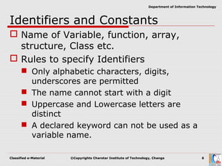 Classified e-Material ©Copyrights Charotar Institute of Technology, Changa 6
Department of Information Technology
Identifiers and Constants
 Name of Variable, function, array,
structure, Class etc.
 Rules to specify Identifiers
 Only alphabetic characters, digits,
underscores are permitted
 The name cannot start with a digit
 Uppercase and Lowercase letters are
distinct
 A declared keyword can not be used as a
variable name.
 