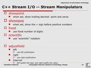 Classified e-Material ©Copyrights Charotar Institute of Technology, Changa 61
Department of Information Technology
 showpoint
 when set, show trailing decimal point and zeros
 showpos
 when set, show the + sign before positive numbers
 fixed
 use fixed number of digits
 scientific
 use "scientific" notation
 adjustfield
 left
 use left justification
 right
 use right justification
 Internal
 left justify the sign, but right justify the value
 