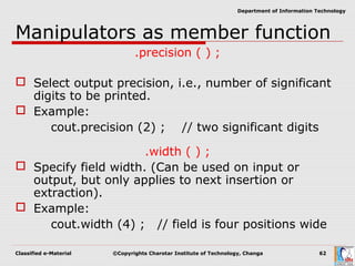 Classified e-Material ©Copyrights Charotar Institute of Technology, Changa 62
Department of Information Technology
Manipulators as member function
.precision ( ) ;
 Select output precision, i.e., number of significant
digits to be printed.
 Example:
cout.precision (2) ; // two significant digits
.width ( ) ;
 Specify field width. (Can be used on input or
output, but only applies to next insertion or
extraction).
 Example:
cout.width (4) ; // field is four positions wide
 