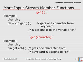 Classified e-Material ©Copyrights Charotar Institute of Technology, Changa 63
Department of Information Technology
More Input Stream Member Functions
.get ( ) ;
Example:
char ch ;
ch = cin.get ( ) ; // gets one character from
keyboard
// & assigns it to the variable "ch"
.get (character) ;
Example:
char ch ;
cin.get (ch) ; // gets one character from
// keyboard & assigns to "ch"
 
