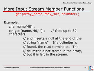 Classified e-Material ©Copyrights Charotar Institute of Technology, Changa 64
Department of Information Technology
More Input Stream Member Functions
.get (array_name, max_size, delimiter) ;
Example:
char name[40] ;
cin.get (name, 40,’ ’) ; // Gets up to 39
characters
// and inserts a null at the end of the
// string "name". If a delimiter is
// found, the read terminates. The
// delimiter is not stored in the array,
// but it is left in the stream.
 