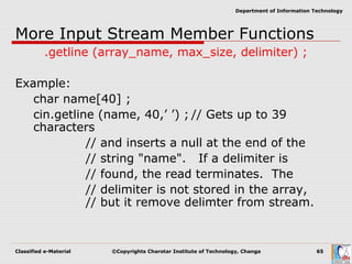 Classified e-Material ©Copyrights Charotar Institute of Technology, Changa 65
Department of Information Technology
More Input Stream Member Functions
.getline (array_name, max_size, delimiter) ;
Example:
char name[40] ;
cin.getline (name, 40,’ ’) ; // Gets up to 39
characters
// and inserts a null at the end of the
// string "name". If a delimiter is
// found, the read terminates. The
// delimiter is not stored in the array,
// but it remove delimter from stream.
 